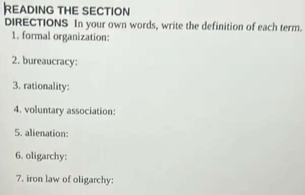 READ JING THE SECTION
DIRECTIONS In your own words, write the definition of each term.
1. formal organization:
2. bureaucracy:
3. rationality:
4. voluntary association:
5. alienation:
6. oligarchy:
7. iron law of oligarchy: