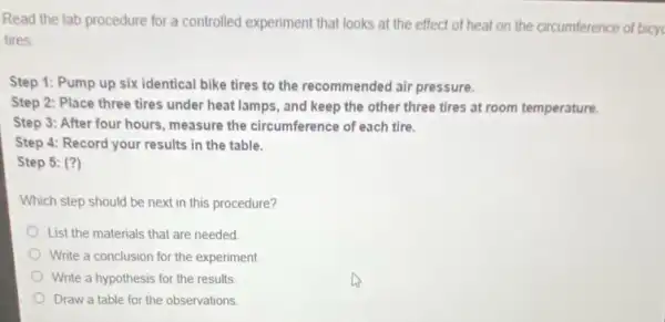 Read the lab procedure for a controlled experiment that looks at the effect of heat on the circumference of bicyc
tires
Step 1: Pump up six identical bike tires to the recommended air pressure.
Step 2: Place three tires under heat lamps , and keep the other three tires at room temperature.
Step 3: After four hours, measure the circumference of each tire.
Step 4: Record your results in the table.
Step 5: (?)
Which step should be next in this procedure?
List the materials that are needed
Write a conclusion for the experiment.
Write a hypothesis for the results
Draw a table for the observations