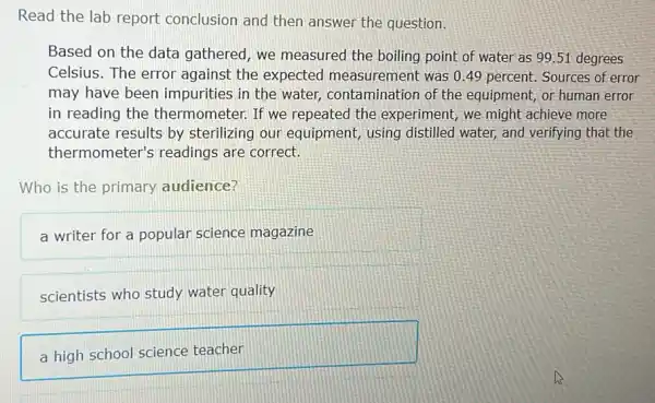 Read the lab report conclusion and then answer the question.
Based on the data gathered, we measured the boiling point of water as 99.51 degrees
Celsius. The error against the expected measurement was 0.49 percent Sources of error
may have been impurities in the water,contamination or the equipment, or human error
in reading the thermometer. If we repeated the experiment, we might achieve more
accurate results by sterilizing our equipment, using distilled water, and verifying that the
thermometer's readings are correct.
Who is the primary audience?
a writer for a popular science magazine
scientists who study water quality
a high school science teacher