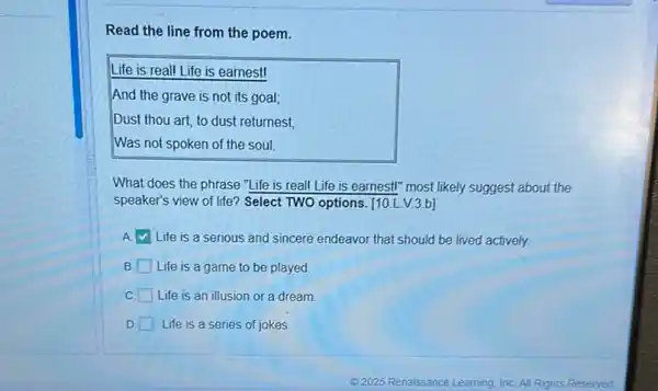 Read the line from the poem.
Life is real! Life is earnest!
And the grave is not its goal;
Dust thou art, to dust returnest
Was not spoken of the soul.
What does the phrase "Life is real! I .ife is earnest!" most likely suggest about the
speaker's view of life?Select TWO options. [10 LV.3.b]
A Life is a serious and sincere endeavor that should be lived actively.
B. Life is a game to be played.
C. Life is an illusion or a dream.
D. Life is a series of jokes.