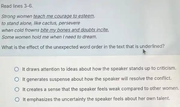 Read lines 3-6
Strong women teach me courage to esteem,
to stand alone, like cactus, persevere
when cold frowns bite my bones and doubts incite.
Some women hold me when I need to dream.
What is the effect of the unexpected word order in the text that is underlined?
It draws attention to ideas about how the speaker stands up to criticism.
It generates suspense about how the speaker will resolve the conflict.
It creates a sense that the speaker feels weak compared to other women.
It emphasizes the uncertainty the speaker feels about her own talent.