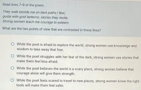 Read lines 7-9 of the poem.
They walk beside me on dark paths I fear,
guide with gold lanterns.stories they recite.
Strong women teach me courage to esteem
What are the two points of view that are contrasted in these lines?
While the poet is afraid to explore the world, strong women use knowledge and
wisdom to take away that fear.
While the poet struggles with her fear of the dark, strong women use stories that
make them feel less afraid.
While the poet believes the world is a scary place, strong women believe that
courage alone will give them strength.
While the poet feels scared to travel to new places, strong women know the right
tools will make them feel safer.