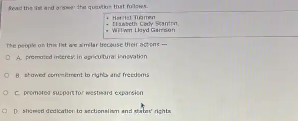 Read the list and answer the question that follows.
Harriet Tubman
- Elizabeth Cady Stanton
- William Lloyd Garrison
The people on this list are similar because their actions -
A. promoted interest in agricultural innovation
B. showed commitment to rights and freedoms
C. promoted support for westward expansion
D. showed dedication to sectionalism and states'rights