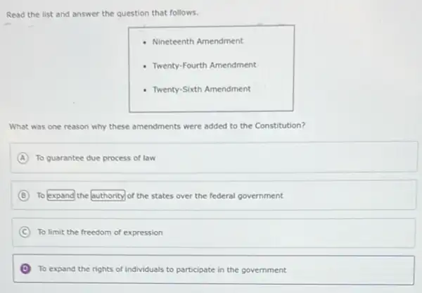 Read the list and answer the question that follows.
Nineteenth Amendment
- Twenty-Fourth Amendment
- Twenty-Sixth Amendment
What was one reason why these amendments were added to the Constitution?
A To guarantee due process of law
B To expand the authority of the states over the federal government
C To limit the freedom of expression
D To expand the rights of individuals to participate in the government