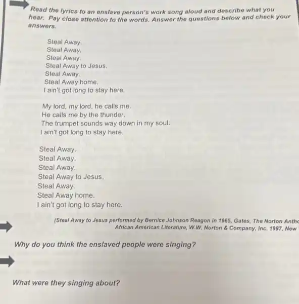 Read the lyrics to an onslave person's work song aloud and describe what you
hear. Pay close attention to the words Answer the questions below and check your
answers.
Steal Away.
Steal Away.
Steal Away.
Steal Away to Jesus.
Steal Away.
Steal Away home.
I ain't got long to stay here.
My lord, my lord he calls me.
He calls me by the thunder.
The trumpet sounds way down in my soul.
I ain't got long to stay here.
Steal Away.
Steal Away.
Steal Away.
(Steal Away to Jesus performed by Bernice Johnson Reagon in 1965, Gates The Norton Anthe
African American Literature W.W. Norton &Company, Inc. 1997, New
Why do you think the enslaved people were singing?
What were they singing about?