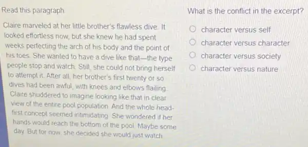 Read this paragraph.
Claire marveled at her little brother's flawless dive . It
looked effortless now, but she knew he had spent
weeks perfecting the arch of his body and the point of
his toes. She wanted to have a dive like that-the type
people stop and watch Still, she could not bring herself
to attempt it. After all, her brother's first twenty or so
dives had been awful with knees and elbows flailing
Claire shuddered to imagine looking like that in clear
view of the entire pool population. And the whole head-
first concept seemed intimidating She wondered if her
hands would reach the bottom of the pool Maybe some
day. But for now, she decided she would just watch
What is the conflict in the excerpt?
character versus self
character versus character
character versus society
character versus nature