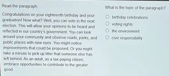 Read the paragraph.
Congratulations on your eighteenth birthday and your
graduation! Now what? Well you can vote in the next
election. This will allow your opinions to be heard and
reflected in our country's government. You can look
around your community and observe roads, parks, and
public places with new eyes. You might notice
improvements that could be proposed. Or you might
take a minute to pick up litter that someone else has
left behind. As an adult, as a tax -paying citizen,
embrace opportunities to contribute to the greater
good
What is the topic of the paragraph?
birthday celebrations
voting rights
the environment
civic responsibility