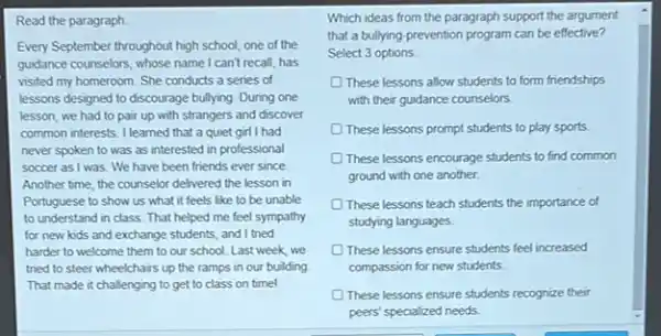 Read the paragraph
Every September throughout high school, one of the
guidance counselors, whose name I can't recall, has
visited my homeroom. She conducts a series of
lessons designed to discourage bullying. During one
lesson, we had to pair up with strangers and discover
common interests. I learned that a quiet girl I had
never spoken to was as interested in professional
soccer as I was. We have been friends ever since
Another time, the counselor delivered the lesson in
Portuguese to show us what it feels like to be unable
to understand in class That helped me feel sympathy
for new kids and exchange students, and I tried
harder to welcome them to our school. Last week, we
tried to steer wheelchairs up the ramps in our building
That made it challenging to get to class on time!
Which ideas from the paragraph support the argument
that a bullying-prevention program can be effective?
Select 3 options
These lessons allow students to form friendships
with their guidance counselors.
D These lessons prompt students to play sports
These lessons encourage students to find common
ground with one another.
These lessons teach students the importance of
studying languages.
These lessons ensure students feel increased
compassion for new students
These lessons ensure students recognize their
peers' specialized needs