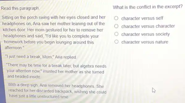 Read this paragraph
Sitting on the porch swing with her eyes closed and her
headphones on, Ana saw her mother leaning out of the
kitchen door. Her mom gestured for her to remove her
headphones and said, "I'd like you to complete your
homework before you begin lounging around this
afternoon."
"I just need a break Mom," Ana replied
"There may be time for a break later.but algebra needs
your attention now," insisted her mother as she turned
and headed inside
With a deep sigh Ana removed her headphones She
reached for her discarded backpack, wishing she could
have just a little unstructured time
What is the conflict in the excerpt?
character versus self
character versus character
character versus society
character versus nature