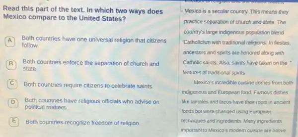 Read this part of the text. In which two ways does
Mexico compare to the United States?
Both countries have one universal religion that citizens A
follow.
Both countries enforce the separation of church and
state.
C Both countries require citizens to celebrate saints.
D Both countries have religious officials who advise on
political matters.
E Both countries recognize freedom of religion.
Mexico is a secular country.This means they
practice separation of church and state. The
country's large indigenous population blend
Catholicism with traditional religions In fiestas.
ancestors and spirits are honored along with
Catholic saints. Also, saints have taken on the
features of traditional spirits.
Mexico's incredible cuisine comes from both
indigenous and European food.Famous dishes
like tamales and tacos have their roots in ancient
foods but were changed using European
techniques and ingredients. Many ingredients
important to Mexico's modern cuisine are native