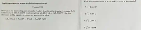 Read the passage and answer the following question(s)
Passage 8728
Directions: The balanced equation shows the reaction of nontic acid and sodium hydroxide. 7.29
milliers (mL) of 0.87 M NoOH reacts completely with 1215 mL of CH_(3)COOH Use this
information and the equation to answer any questions that follow.
CH_(3)COOH+NaOHarrow HOH+NaCH_(3)COO
What is the concentration of acetic acid, in terms of its molarity?
0.384 M
0.756 M
1.044 M
0.522 M