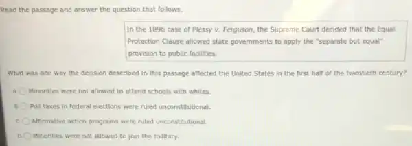 Read the passage and answer the question that follows.
In the 1896 case of Plessy v. Ferguson the Supreme Court decided that the Equal
Protection Clause allowed state governments to apply the "separate but equal"
provision to public facilities.
What was one way the decision described in this passage affected the United States in the first half of the twentieth century?
Minorities were not allowed to attend schools with whites.
Poll taxes in federal elections were ruled unconstitutional
Affirmative action programs were ruled unconstitutional.
D Minorities were not allowed to join the military.