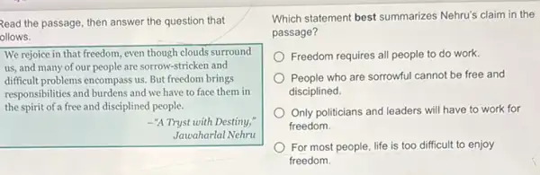 Read the passage, then answer the question that
ollows.
We rejoice in that freedom, even though clouds surround
us, and many of our people are sorrow -stricken and
difficult problems encompass us But freedom brings
responsibilities and burdens and we have to face them in
the spirit of a free and disciplined people.
-"A Tryst with Destiny;
Jawaharlal Nehru
Which statement best summarizes Nehru's claim in the
passage?
Freedom requires all people to do work.
People who are sorrowful cannot be free and
disciplined.
Only politicians and leaders will have to work for
freedom.
For most people, life is too difficult to enjoy
freedom.