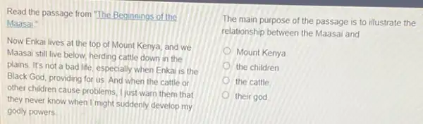 Read the passage from The Beginnings of the
Maasai."
Now Enkai lives at the top of Mount Kenya, and we
Maasai still live below herding cattle down in the
plains, It's not a bad life, especially when Enkai is the
Black God, providing for us And when the cattle or
other children cause problems I just warn them that
they never know when I might suddenly develop my
godly powers
The main purpose of the passage is to illustrate the
relationship between the Maasai and
Mount Kenya
the children
the cattle
their god