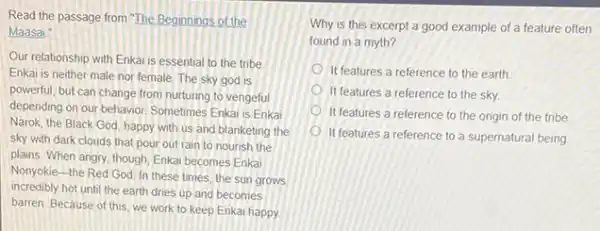 Read the passage from The Beginnings of the
Maasai
Our relationship with Enka is essential to the tribe
Enkai is neither male nor female. The sky god is
powerful, but can change from nurturing to vengeful
depending on our behavior Sometimes Enkal is Enkai
Narok, the Black God happy with us and blanketing the
sky with dark clouds that pour out rain to nourish the
plains When angry, though Enkai becomes Enkai
Nonyokie-the Red God In these times, the sun grows
incredibly hot until the earth dries up and becomes
barren. Because of this we work to keep Enkai happy.
Why is this excerpt a good example of a feature often
found in a myth?
It features a reference to the earth
It features a reference to the sky.
It features a reference to the origin of the tribe
It features a reference to a supernatural being