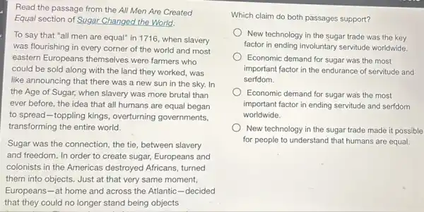 Read the passage from the All Men Are Created
Equal section of Sugar Changed the World.
To say that "all men are equal" in 1716, when slavery
was flourishing in every corner of the world and most
eastern Europeans themselves were farmers who
could be sold along with the land they worked, was
like announcing that there was a new sun in the sky. In
the Age of Sugar,when slavery was more brutal than
ever before, the idea that all humans are equal began
to spread-toppling kings , overturning governments,
transforming the entire world.
Sugar was the connection , the tie, between slavery
and freedom. In order to create sugar, Europeans and
colonists in the Americas destroyed Africans, turned
them into objects. Just at that very same moment,
Europeans-at home and across the Atlantic -decided
Which claim do both passages support?
New technology in the sugar trade was the key
factor in ending involuntary servitude worldwide.
Economic demand for sugar was the most
important factor in the endurance of servitude and
serfdom.
Economic demand for sugar was the most
important factor in ending servitude and serfdom
worldwide.
New technology in the sugar trade made it possible
for people to understand that humans are equal.