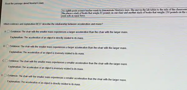 Read the passage about Newton's laws.
An eighth-grade science teacher wants to demonstrate Newton's Laws. She movies the lab tables to the side of the classroom
She places a stack of books that weighs 85 pounds on one chair and mother stack of books that weighs 130 pounds on the c
push with an equal force.
Which evidence and explanation BEST describe the relationship between acceleration and mass?
Evidence: The chair with the smaller mass experiences a larger acceleration than the chair with the larger mass.
Explanation: The acceleration of an object is directly related to its mass.
B. 0
Evidence: The chair with the smaller mass experiences a larger acceleration than the chair with the larger mass.
Explanation: The acceleration of an object is inversely related to its mass.
Evidence: The chair with the smaller mass experiences a smaller acceleration than the chair with the larger mass.
Explanation: The acceleration of an object is inversely related to its mass.
Evidence: The chair with the smaller mass experiences a smaller acceleration than the chair with the larger mass.
Explanation: The acceleration of an object is directly related to its mass.