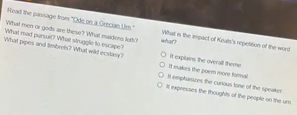 Read the passage from "Ode on a Grecian Um
What men or gods are these? What maidens loth?
What mad pursuit? What struggle to escape?
What pipes and timbrels?What wild ecstasy?
What is the impact of Keats's repetition of the word
what?
It explains the overall theme.
It makes the poem more formal
It emphasizes the curious tone of the speaker.
It expresses the thoughts of the people on the urn.