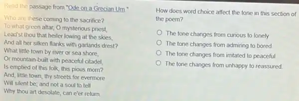 Read the passage from "Ode on a Grecian Um."
Who are these coming to the sacrifice?
To what green altar,O mysterious priest
Lead'st thou that heifer lowing at the skies,
And all her silken flanks with garlands drest?
What little town by river or sea shore,
Or mountain-built with peaceful citadel,
Is emptied of this folk, this pious morn?
And, little town, thy streets for evermore
Will silent be; and not a soul to tell
Why thou art desolate can e'er return.
affect the tone in this section of
the poem?
The tone changes from curious to lonely.
The tone changes from admiring to bored
The tone changes from irritated to peaceful.
The tone changes from unhappy to reassured