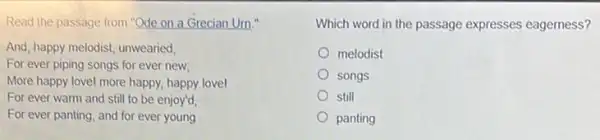 Read the passage from "Ode on a Grecian Urn."
And, happy melodist, unwearied,
For ever piping songs for ever new;
More happy lovel more happy, happy lovel
For ever warm and still to be enjoy'd
For ever panting, and for ever young
Which word in the passage expresses eagerness?
melodist
songs
still
panting