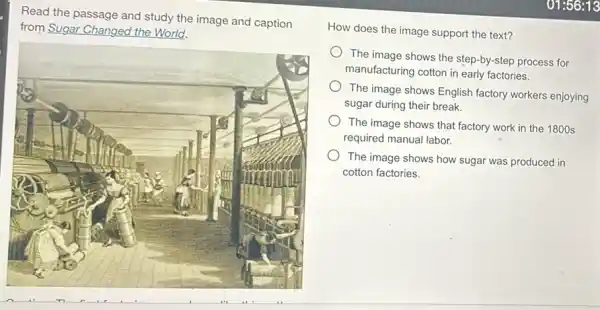 Read the passage and study the image and caption
from Sugar Changed the World.
How does the image support the text?
The image shows the step-by-step process for
manufacturing cotton in early factories.
The image shows English factory workers enjoying
sugar during their break.
The image shows that factory work in the 1800 s
required manual labor.
The image shows how sugar was produced in
cotton factories.