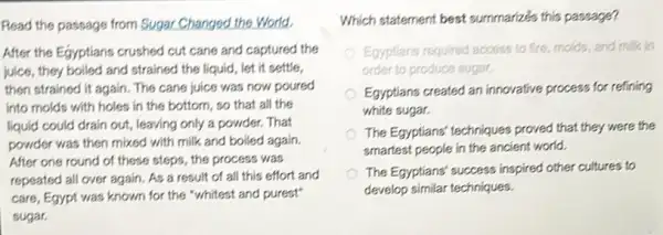 Read the passage from Sugar Changed the World.
After the Egyptians crushed cut cane and captured the
juice, they boiled and strained the liquid, let it settle,
then strained it again.The cane juice was now poured
into molds with holes in the bottom, so that all the
liquid could drain out,leaving only a powder.That
powder was then mixed with milk and boiled again.
After one round of these steps, the process was
repeated all over again As a result of all this effort and
care, Egypt was known for the "whitest and purest"
sugar.
Which statement best summarize's this passage?
Egyptians required access to fire, molds, and milk in
order to produce sugar.
Egyptians created an innovative process for refining
white sugar.
The Egyptians' techniques proved that they were the
smartest people in the ancient world.
The Egyptians' success inspired other cultures to
develop similar techniques.