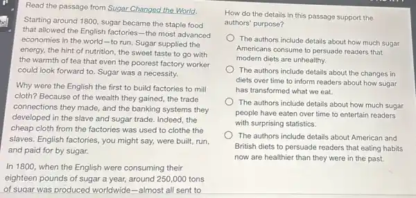 Read the passage from Sugar Changed the World.
bel
that allowed the English factories-the most advanced
Starting around 1800, sugar became the staple food
economies in the world -to run. Sugar supplied the
energy, the hint of nutrition, the sweet taste to go with
the warmth of tea that even the poorest factory worker
could look forward to Sugar was a necessity.
Why were the English the first to build factories to mill
cloth? Because of the wealth they gained, the trade
connections they made,and the banking systems they
developed in the slave and sugar trade. Indeed , the
cheap cloth from the factories was used to clothe the
slaves. English factories , you might say, were built, run,
and paid for by sugar.
In 1800, when the English were consuming their
eighteen pounds of sugar a year, around 250 ,000 tons
of sugar was produced worldwide-almost all sent to
How do the details in this passage support the
authors' purpose?
The authors include details about how much sugar
Americans consume to persuade readers that
modern diets are unhealthy.
The authors include details about the changes in
diets over time to inform readers about how sugar
has transformed what we eat.
The authors include details about how much sugar
people have eaten over time to entertain readers
with surprising statistics.
The authors include details about American and
British diets to persuade readers that eating habits
now are healthier than they were in the past.