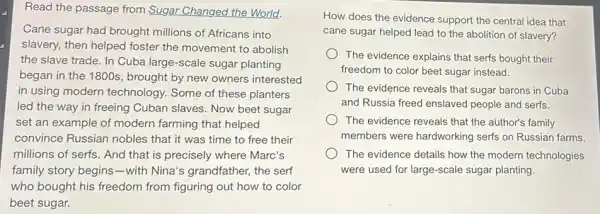 Read the passage from Sugar Changed the World.
Cane sugar had brought millions of Africans into
slavery, then helped foster the movement to abolish
the slave trade. In Cuba large-scale sugar planting
began in the 1800s , brought by new owners interested
in using modern technology. Some of these planters
led the way in freeing Cuban slaves. Now beet sugar
set an example of modern farming that helped
convince Russian nobles that it was time to free their
millions of serfs. And that is precisely where Marc's
family story begins -with Nina's grandfather,the serf
who bought his freedom from figuring out how to color
beet sugar.
How does the evidence support the central idea that
cane sugar helped lead to the abolition of slavery?
The evidence explains that serfs bought their
freedom to color beet sugar instead.
The evidence reveals that sugar barons in Cuba
and Russia freed enslaved people and serfs.
The evidence reveals that the author's family
members were hardworking serfs on Russian farms.
The evidence details how the modern technologies
were used for large scale sugar planting.