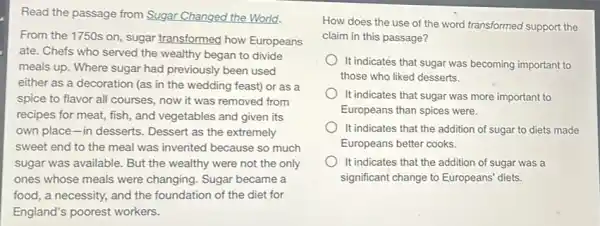 Read the passage from Sugar Changed the World.
From the 1750s on sugar transformed how Europeans
ate. Chefs who served the wealthy began to divide
meals up. Where sugar had previously been used
either as a decoration (as in the wedding feast) or as a
spice to flavor all courses, now it was removed from
recipes for meat, fish , and vegetables and given its
own place-in desserts . Dessert as the extremely
sweet end to the meal was invented because so much
sugar was available. But the wealthy were not the only
ones whose meals were changing. Sugar became a
food, a necessity, and the foundation of the diet for
England's poorest workers.
How does the use of the word transformed support the
claim in this passage?
It indicates that sugar was becoming important to
those who liked desserts.
It indicates that sugar was more important to
Europeans than spices were.
It indicates that the addition of sugar to diets made
Europeans better cooks.
It indicates that the addition of sugar was a
significant change to Europeans diets.