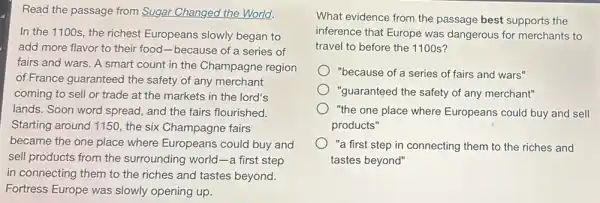 Read the passage from Sugar Changed the World.
In the 1100s, the richest Europeans slowly began to
add more flavor to their food-because of a series of
fairs and wars. A smart count in the Champagne region
of France guaranteed the safety of any merchant
coming to sell or trade at the markets in the lord's
lands. Soon word spread , and the fairs flourished.
Starting around 1150, the six Champagne fairs
became the one place where Europeans could buy and
sell products from the surrounding world-a first step
in connecting them to the riches and tastes beyond.
Fortress Europe was slowly opening up.
What evidence from the passage best supports the
inference that Europe was dangerous for merchants to
travel to before the 1100 s?
"because of a series of fairs and wars"
"guaranteed the safety of any merchant"
"the one place where Europeans could buy and sell
products"
"a first step in connecting them to the riches and
tastes beyond"