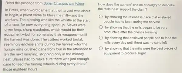 Read the passage from Sugar Changed the World!
In Brazil, when word came that the harvest was about
to begin, a priest came to bless the mill-and the
workers. The blessing was like the whistle at the start
of a race, for now everything sped up Slaves were
given long, sharp machetes , which would be their
equipment-but for some also their weapons -until
the harvest was done,The cutters worked brutal
seemingly endless shifts during the harvest-for the
hungry, mills crushed cane from four in the afternoon to
ten the next morning , stopping only in the midday
heat. Slaves had to make sure there was just enough
cane to feed the turning wheels during every one of
those eighteen hours.
How does the authors'choice of hungry to describe
the mills best support the claim?
by showing the relentless pace that enslaved
people had to keep during the harvest
by showing that the mills began to be very
productive after the priest's blessing
by showing that enslaved people had to feed the
mills every day until there was no cane left
by showing that the mills were the best pieces of
equipment to produce sugar