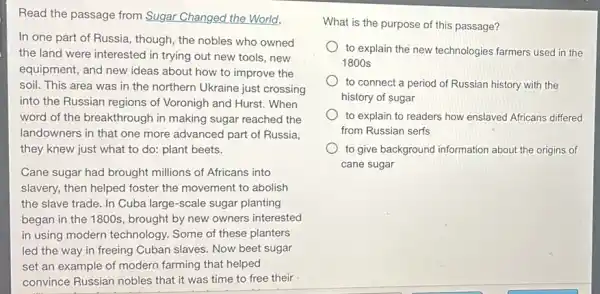 Read the passage from Sugar Changed the World.
In one part of Russia, though, the nobles who owned
the land were interested in trying out new tools, new
equipment, and new ideas about how to improve the
soil. This area was in the northern Ukraine just crossing
into the Russian regions of Voronigh and Hurst.When
word of the breakthrough in making sugar reached the
landowners in that one more advanced part of Russia,
they knew just what to do: plant beets.
Cane sugar had brought millions of Africans into
slavery, then helped foster the movement to abolish
the slave trade. In Cuba large-scale sugar planting
began in the 1800s , brought by new owners interested
in using modern technology Some of these planters
led the way in freeing Cuban slaves. Now beet sugar
set an example of modern farming that helped
convince Russian nobles that it was time to free their
What is the purpose of this passage?
to explain the new technologies farmers used in the
1800 s
to connect a period of Russian history with the
history of sugar
to explain to readers how enslaved Africans differed
from Russian serfs
to give background information about the origins of
cane sugar