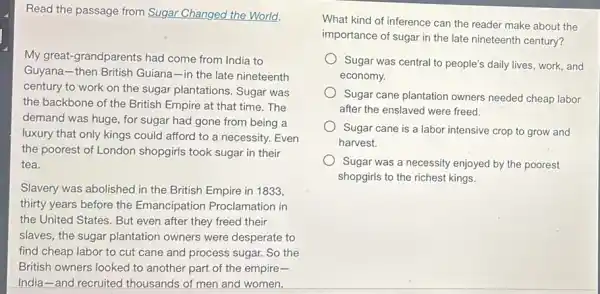 Read the passage from Sugar Changed the World.
My great-grandparents had come from India to
Guyana-then British Guiana-in the late nineteenth
century to work on the sugar plantations. Sugar was
the backbone of the British Empire at that time.The
demand was huge, for sugar had gone from being a
luxury that only kings could afford to a necessity. Even
the poorest of London shopgirls took sugar in their
tea.
Slavery was abolished in the British Empire in 1833,
thirty years before the Emancipation Proclamation in
the United States. But even after they freed their
slaves, the sugar plantation owners were desperate to
find cheap labor to cut cane and process sugar. So the
British owners looked to another part of the empire-
India-and recruited thousands of men and women.
What kind of inference can the reader make about the
importance of sugar in the late nineteenth century?
Sugar was central to people's daily lives, work and
economy.
Sugar cane plantation owners needed cheap labor
after the enslaved were freed.
Sugar cane is a labor intensive crop to grow and
harvest.
Sugar was a necessity enjoyed by the poorest
shopgirls to the richest kings.