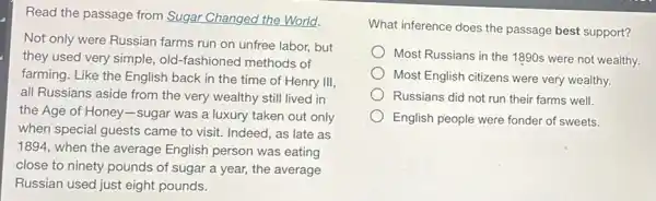 Read the passage from Sugar Changed the World.
Not only were Russian farms run on unfree labor,but
they used very simple old-fashioned methods of
farming. Like the English back in the time of Henry III,
all Russians aside from the very wealthy still lived in
the Age of Honey -sugar was a luxury taken out only
when special guests came to visit. Indeed, as late as
1894, when the average English person was eating
close to ninety pounds of sugar a year,the average
Russian used just eight pounds.
What inference does the passage best support?
Most Russians in the 1890s were not wealthy.
Most English citizens were very wealthy.
Russians did not run their farms well.
English people were fonder of sweets.