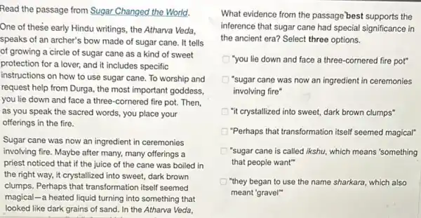 Read the passage from Sugar Changed the World.
One of these early Hindu writings, the Atharva Veda,
speaks of an archer's bow made of sugar cane. It tells
of growing a circle of sugar cane as a kind of sweet
protection for a lover,and it includes specific
instructions on how to use sugar cane. To worship and
request help from Durga,the most important goddess,
you lie down and face a three-cornered fire pot. Then,
as you speak the sacred words, you place your
offerings in the fire.
Sugar cane was now an ingredient in ceremonies
involving fire. Maybe after many, many offerings a
priest noticed that if the juice of the cane was boiled in
the right way, it crystallized into sweet, dark brown
clumps. Perhaps that transformation itself seemed
magical-a heated liquid turning into something that
looked like dark grains of sand. In the Atharva Veda,
What evidence from the passage best supports the
inference that sugar cane had special significance in
the ancient era? Select three options.
"you lie down and face a three-cornered fire pot"
"sugar cane was now an ingredient in ceremonies
involving fire"
"it crystallized into sweet,dark brown clumps"
"Perhaps that transformation itself seemed magical"
"sugar cane is called ikshu, which means'something
that people want"
"they began to use the name sharkara, which also
meant "gravel"