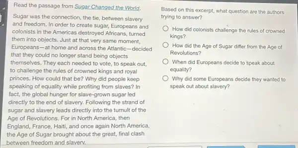 Read the passage from Sugar Changed the World.
Sugar was the connection the tie, between slavery
and freedom. In order to create sugar, Europeans and
colonists in the Americas destroyed Africans, turned
them into objects. Just at that very same moment,
Europeans-at home and across the Atlantic -decided
that they could no longer stand being objects
themselves. They each needed to vote, to speak out,
to challenge the rules of crowned kings and royal
princes. How could that be? Why did people keep
speaking of equality while profiting from slaves? In
fact, the global hunger for slave-grown sugar led
directly to the end of slavery. Following the strand of
sugar and slavery leads directly into the tumult of the
Age of Revolutions. For in North America, then
England, France, Haiti, and once again North America,
the Age of Sugar brought about the great,final clash
between freedom and slaverv.
Based on this excerpt,what question are the authors
trying to answer?
How did colonists challenge the rules of crowned
kings?
How did the Age of Sugar differ from the Age of
Revolutions?
When did Europeans decide to speak about
equality?
Why did some Europeans decide they wanted to
speak out about slavery?