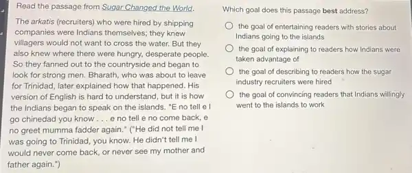 Read the passage from Sugar Changed the World!
The arkatis (recruiters)who were hired by shipping
companies were Indians themselves; they knew
villagers would not want to cross the water.But they
also knew where there were hungry, desperate people.
So they fanned out to the countryside and began to
look for strong men.Bharath, who was about to leave
for Trinidad, later explained how that happened. His
version of English is hard to understand, but it is how
the Indians began to speak on the islands."E no tell e l
go chinedad you know __ e no tell e no come back, e
no greet mumma fadder again." ("He did not tell me I
was going to Trinidad you know. He didn't tell me I
would never come back,or never see my mother and
father again.")
Which goal does this passage best address?
the goal of entertaining readers with stories about
Indians going to the islands
the goal of explaining to readers how Indians were
taken advantage of
the goal of describing to readers how the sugar
industry recruiters were hired
the goal of convincing readers that Indians willingly
went to the islands to work