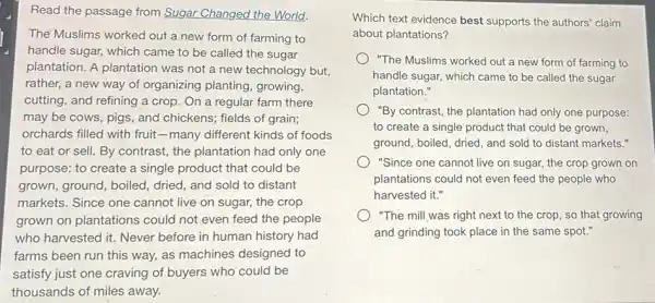 Read the passage from Sugar Changed the World.
The Muslims worked out a new form of farming to
handle sugar, which came to be called the sugar
plantation. A plantation was not a new technology but,
rather, a new way of organizing planting growing,
cutting, and refining a crop. On a regular farm there
may be cows, pigs and chickens; fields of grain;
orchards filled with fruit -many different kinds of foods
to eat or sell.By contrast, the plantation had only one
purpose: to create a single product that could be
grown, ground, boiled dried, and sold to distant
markets. Since one cannot live on sugar,the crop
grown on plantations could not even feed the people
who harvested it. Never before in human history had
farms been run this way, as machines designed to
satisfy just one craving of buyers who could be
thousands of miles away.
Which text evidence best supports the authors' claim
about plantations?
) "The Muslims worked out a new form of farming to
handle sugar, which came to be called the sugar
plantation."
"By contrast, the plantation had only one purpose:
to create a single product that could be grown,
ground, boiled, dried, and sold to distant markets."
"Since one cannot live on sugar, the crop grown on
plantations could not even feed the people who
harvested it."
"The mill was right next to the crop so that growing
and grinding took place in the same spot."