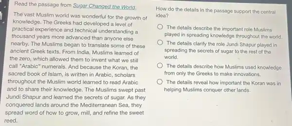 Read the passage from Sugar Changed the World.
The vast Muslim world was wonderful for the growth of
knowledge. The Greeks had developed a level of
practical experience and technical understanding a
thousand years more advanced than anyone else
nearby. The Muslims began to translate some of these
ancient Greek texts. From India, Muslims learned of
the zero, which allowed them to invent what we still
call "Arabic" numerals And because the Koran the
sacred book of Islam is written in Arabic scholars
throughout the Muslim world learned to read Arabic
and to share their knowledge. The Muslims swept past
Jundi Shapur and learned the secrets of sugar. As they
conquered lands around the Mediterranean Sea they
spread word of how to grow, mill, and refine the sweet
reed.
How do the details in the passage support the central
idea?
The details describe the important role Muslims
played in spreading knowledge throughout the world
The details clarify the role Jundi Shapur played in
spreading the secrets of sugar to the rest of the
world.
The details describe how Muslims used knowledge
from only the Greeks to make innovations.
The details reveal how important the Koran was in
helping Muslims conquer other lands.