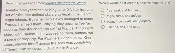 Read the passage from Sugar Changed the World.
Twenty-three years earlier, King Louis XIV had issued a
set of rules that defined slavery as legal in the French
sugar islands. But when two slaves managed to reach
France, he freed them -saying they became free "as
soon as they [touched the soil" of France.The judges
sided with Pauline-she was real to them, human, not
a piece of property.For Pauline's judges, as for King
Louis, slavery far off across the seas was completely
different from enslaved individuals in France.
Which words best create a positive, hopeful tone?
free, real, and human
legal, rules, and judges
King, individuals, and property
islands, soil, and seas