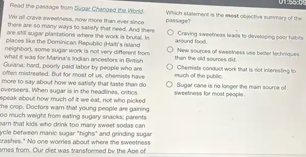 Read the passage from Sugar Changed the World.
We'all crave sweetness, now more than ever since
there are so many ways to satisfy that need. And there
are still sugar plantations where the work is brutal. In
places like the Dominican Republic (Haiti's island
neighbor), some sugar work is not very different from
what it was for Marina's Indian ancestors in British
Guiana: hard, poorly paid labor by people who are
often mistreated. But for most of us, chemists have
more to say about how we satisfy that taste than do
overseers. When sugar is in the headlines, critics
speak about how much of it we eat not who picked
the crop. Doctors warn that young people are gaining
oo much weight from eating sugary snacks;parents
earn that kids who drink too many sweet sodas can
ycle between manic sugar "highs" and grinding sugar
rashes." No one worries about where the sweetness
mes from. Our diet was transformed by the Aae of
Which statement is the most objective summary of the
passage?
Craving sweetness leads to developing poor habits
around food.
New sources of sweetness use better techniques
than the old sources did
Chemists conduct work that is not interesting to
much of the public.
Sugar cane is no longer the main source of
sweetness for most people.