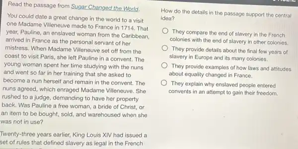 Read the passage from Sugar Changed the World.
You could date a great change in the world to a visit
one Madame Villeneuve made to France in 1714. That
year, Pauline, an enslaved woman from the Caribbean.
arrived in France as the personal servant of her
mistress. When Madame Villeneuve set off from the
coast to visit Paris , she left Pauline in a convent. The
young woman spent her time studying with the nuns
and went so far in her training that she asked to
become a nun herself and remain in the convent. The
nuns agreed, which enraged Madame Villeneuve. She
rushed to a judge , demanding to have her property
back. Was Pauline a free woman, a bride of Christ, or
an item to be bought, sold, and warehoused when she
was not in use?
Twenty-three years earlier.King Louis XIV had issued a
set of rules that defined slavery as legal in the French
How do the details in the passage support the central
idea?
They compare the end of slavery in the French
colonies with the end of slavery in other colonies.
They provide details about the final few years of
slavery in Europe and its many colonies.
They provide examples of how laws and attitudes
about equality changed in France.
They explain why enslaved people entered
convents in an attempt to gain their freedom.