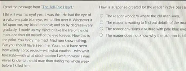 Read the passage from "The Tell-Tale Heart."
I think it was his eye! yes, it was this! He had the eye of
a vulture-a pale blue eye, with a film over it. Whenever it
fell upon me, my blood ran cold; and so by degrees-very
gradually-1 made up my mind to take the life of the old
man, and thus rid myself of the eye forever. Now this is
the point. You fancy me mad. Madmen know nothing.
But you should have seen me. You should have seen
how wisely I proceeded-with what caution-with what
foresight-with what dissimulation I went to work!I was
never kinder to the old man than during the whole week
before I killed him.
How is suspense created for the reader in this passa
The reader wonders where the old man lives.
The reader is waiting to find out details of the mur
The reader envisions a vulture with pale blue eye
The reader does not know why the old man is kill