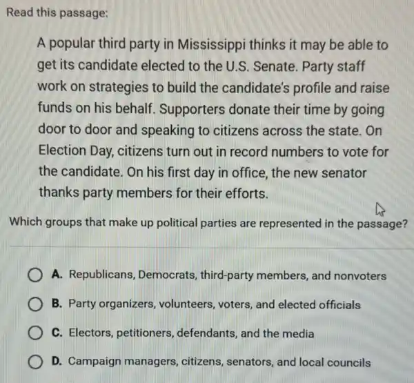 Read this passage:
A popular third party in Mississippi thinks it may be able to
get its candidate elected to the U.S Senate. Party staff
work on strategies to build the candidate's profile and raise
funds on his behalf Supporters donate their time by going
door to door and speaking to citizens across the state. On
Election Day citizens turn out in record numbers to vote for
the candidate. On his first day in office, the new senator
thanks party members for their efforts.
Which groups that make up political parties are represented in the passage?
A. Republicans Democrats, third-party members, and nonvoters
B. Party organizers , volunteers, voters, and elected officials
C. Electors, petitioners defendants, and the media
D. Campaign managers, citizens , senators, and local councils