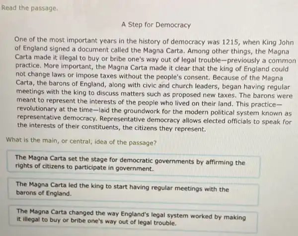 Read the passage.
A Step for Democracy
One of the most important years in the history of democracy was 1215, when King John
of England signed a document called the Magna Carta. Among other things the Magna
Carta made it illegal to buy or bribe one's way out of legal trouble-previously a common
practice. More important,the Magna Carta made it clear that the king of England could
not change laws or impose taxes without the people's consent. Because of the Magna
Carta, the barons of England, along with civic and church leaders, began having regular
meetings with the king to discuss matters such as proposed new taxes.The barons were
meant to represent the interests of the people who lived on their land. This practice-
revolutionary at the time-laid the groundwork for the modern political system known as
representative democracy.Representative democracy allows elected officials to speak for
the interests of their constituents, the citizens they represent.
What is the main or central, idea of the passage?
The Magna Carta set the stage for democratic governments by affirming the
rights of citizens to participate in government.
The Magna Carta led the king to start having regular meetings with the
barons of England.
The Magna Carta changed the way England's legal system worked by making
it illegal to buy or bribe one's way out of legal trouble.