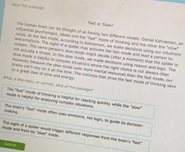 Read the passage.
Fast or Slow?
The human brain can be thought of as having two different modes.Daniel Kahneman, an
influential psychologist, labels one the "fast" mode of thinking and the other the "slow"
mode. In the fast mode, according to Kahneman we make decisions using our intuitions
and emotions. The sight of a spider may activate the fast mode and lead a person to
scream. The same person's slow mode might decide (after a moment) that the spider is
not actually a threat.In the slow mode , we make decisions using reason and logic. The
slow mode is helpful in complex situations where the right choice is not always clear.
However, because the slow mode uses more mental resources than the fast mode, our
brains can't rely on it all the time The instincts that drive the fast mode of thinking save
us a great deal of time and energy.
What is the main or central, idea of the passage?
The "fast" mode of thinking is helpful for reacting quickly, while the "slow"
mode is helpful for analyzing complex situations.
The brain's "fast" mode often uses emotions, not logic, to guide its decision-
making.
The sight of a spider would trigger different responses from the brain's "fast"
mode and from its "slow" mode.