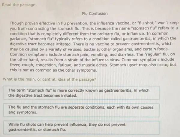Read the passage
Flu Confusion
Though proven effective in flu prevention, the influenza vaccine, or "flu shot " won't keep
you from contracting the stomach flu. This is because the name "stomach flu" refers to a
condition that is completely different from the ordinary flu, or influenza. In common
parlance, "stomach flu" typically refers to a condition called gastroenteritis, in which the
digestive tract becomes irritated There is no vaccine to prevent gastroenteritis which
may be caused by a variety of viruses , bacteria; other organisms, and certain foods.
Common symptoms include stomach pain, vomiting, and diarrhea. The "regular" flu , on
the other hand, results from a strain of the influenza virus. Common symptoms include
fever, cough, congestion fatigue, and muscle aches Stomach upset may also occur, but
this is not as common as the other symptoms.
What is the main or central, idea of the passage?
The term "stomach flu"is more correctly known as gastroenteritis, in which
the digestive tract becomes irritated.
The flu and the stomach flu are separate conditions, each with its own causes
and symptoms.
While flu shots can help prevent influenza, they do not prevent
gastroenteritis, or stomach flu.