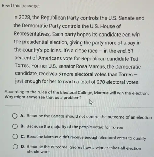 Read this passage:
In 2028, the Republican Party controls the U.S Senate and
the Democratic Party controls the U.S.House of
Representatives Each party hopes its candidate can win
the presidential election, giving the party more of a say in
the country's policies . It's a close race - in the end, 51
percent of Americans vote for Republican candidate Ted
Torres. Former U.S senator Rosa Marcus , the Democratic
candidate, receives 5 more electoral votes than Torres -
just enough for her to reach a total of 270 electoral votes.
According to the rules of the Electoral College Marcus will win the election.
Why might some see that as a problem?
A. Because the Senate should not control the outcome of an election
B. Because the majority of the people voted for Torres
C. Because Marcus didn't receive enough electoral votes to qualify
D. Because the outcome ignores how a winner -takes-all election
should work