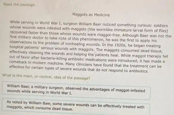 Read the passage.
Maggots as Medicine
While serving in World War I, surgeon William Baer noticed something curious: soldiers
whose wounds were infested with maggots (the wormlike immature larval form of flies)
recovered faster than those whose wounds were maggot -free. Although Baer was not the
first military doctor to take note of this phenomenon, he was the first to apply his
observations to the problem of nonhealing wounds. In the 1920s, he began treating
hospital patients' serious wounds with maggots. The maggots consumed dead tissue,
effectively cleaning the wounds and helping the patients heal. While maggot therapy fell
out of favor after bacteria-killing antibiotic medications were introduced , it has made a
comeback in modern medicine. Many clinicians have found that the treatment can be
effective for certain types of severe wounds that do not respond to antibiotics.
What is the main or central, idea of the passage?
William Baer, a military surgeon, observed the advantages of maggot -infested
wounds while serving in World War I.
As noted by William Baer, some severe wounds can be effectively treated with
maggots, which consume dead tissue.