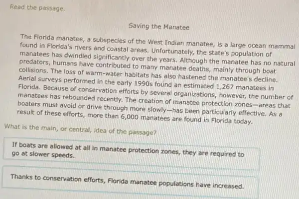 Read the passage.
Saving the Manatee
The Florida manatee, a subspecies of the West Indian manatee, is a large ocean mammal
found in Florida's rivers and coastal areas Unfortunately, the state's population of
manatees has dwindled significantly over the years Although the manatee has no natural
predators, humans have contributed to many manatee deaths, mainly through boat
collisions. The loss of warm-water habitats has also hastened the manatee's decline.
Aerial surveys performed in the early 1990s found an estimated 1,267 manatees in
Florida. Because of conservation efforts by several organizations, however, the number of
manatees has rebounded recently. The creation of manatee protection zones-areas that
boaters must avoid or drive through more slowly -has been particularly effective. As a
result of these efforts more than 6,000 manatees are found in Florida today.
What is the main or central, idea of the passage?
If boats are allowed at all in manatee protection zones, they are required to
go at slower speeds.
Thanks to conservation efforts Florida manatee populations have increased.